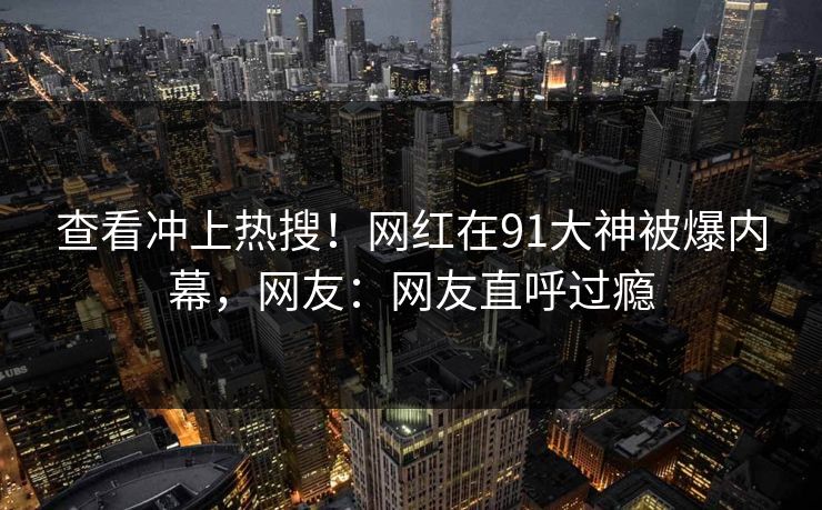 查看冲上热搜！网红在91大神被爆内幕，网友：网友直呼过瘾
