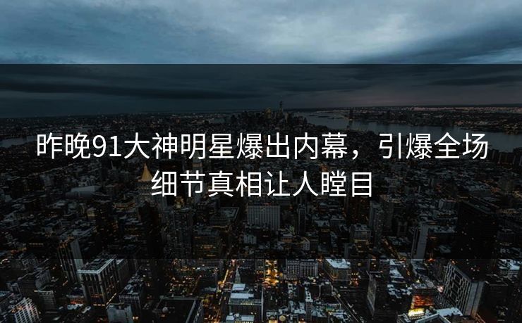 昨晚91大神明星爆出内幕，引爆全场细节真相让人瞠目