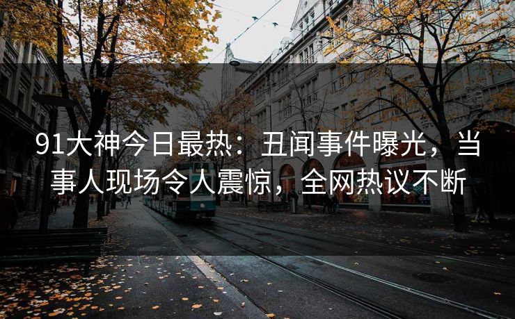 91大神今日最热：丑闻事件曝光，当事人现场令人震惊，全网热议不断