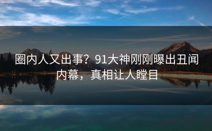 圈内人又出事？91大神刚刚曝出丑闻内幕，真相让人瞠目