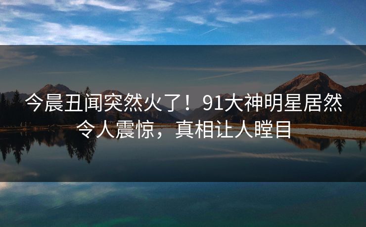 今晨丑闻突然火了！91大神明星居然令人震惊，真相让人瞠目