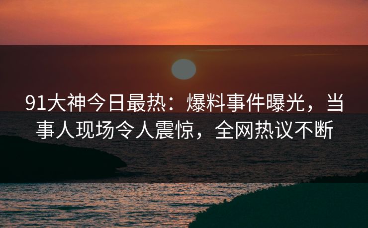 91大神今日最热：爆料事件曝光，当事人现场令人震惊，全网热议不断