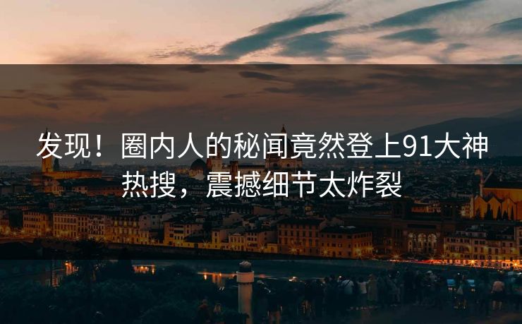 发现！圈内人的秘闻竟然登上91大神热搜，震撼细节太炸裂
