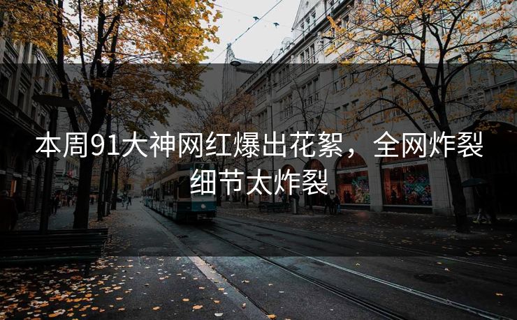 本周91大神网红爆出花絮，全网炸裂细节太炸裂