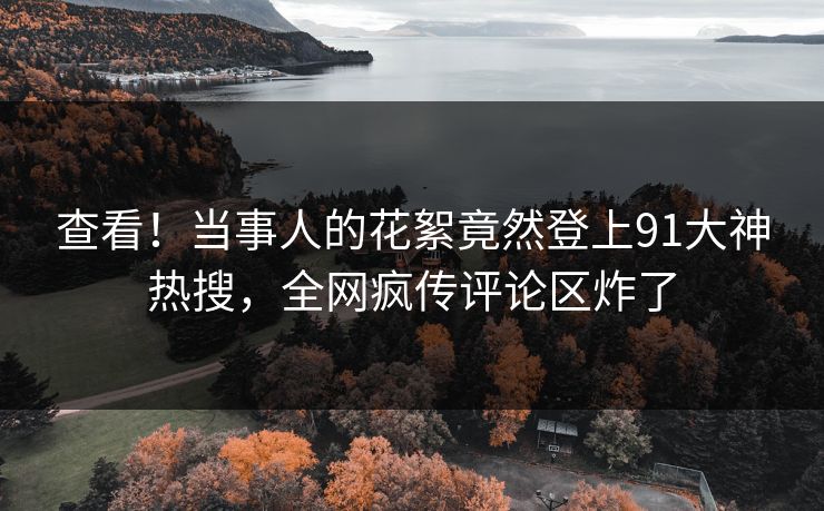 查看！当事人的花絮竟然登上91大神热搜，全网疯传评论区炸了