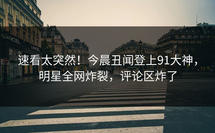 速看太突然！今晨丑闻登上91大神，明星全网炸裂，评论区炸了