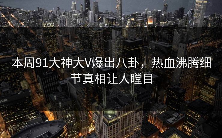 本周91大神大V爆出八卦，热血沸腾细节真相让人瞠目