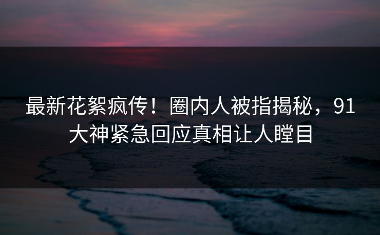 最新花絮疯传！圈内人被指揭秘，91大神紧急回应真相让人瞠目