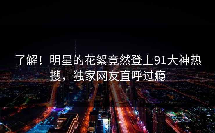 了解！明星的花絮竟然登上91大神热搜，独家网友直呼过瘾