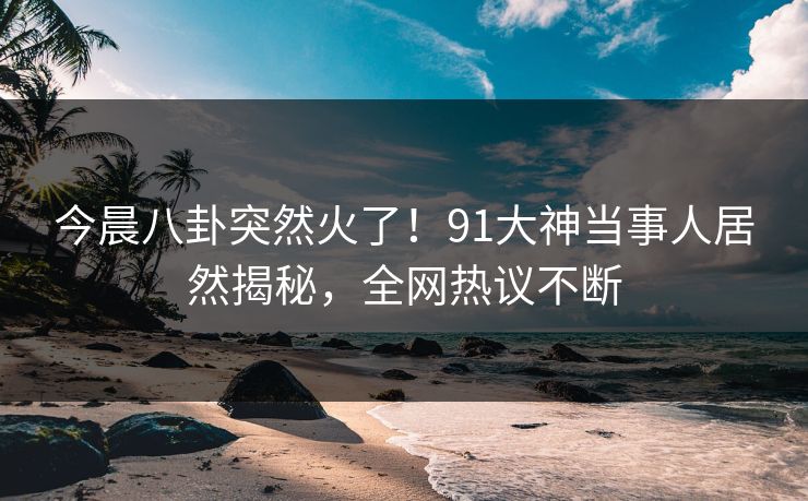 今晨八卦突然火了！91大神当事人居然揭秘，全网热议不断