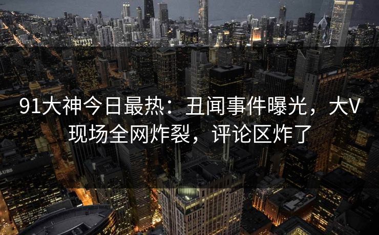 91大神今日最热：丑闻事件曝光，大V现场全网炸裂，评论区炸了