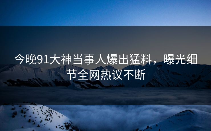 今晚91大神当事人爆出猛料，曝光细节全网热议不断