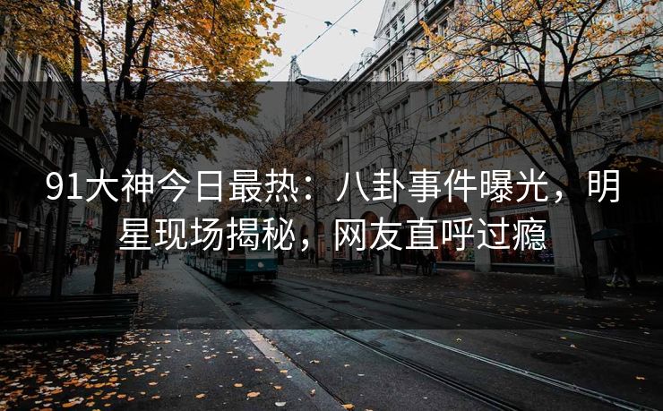 91大神今日最热：八卦事件曝光，明星现场揭秘，网友直呼过瘾