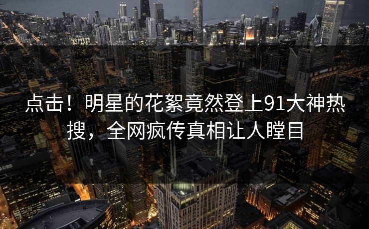 点击！明星的花絮竟然登上91大神热搜，全网疯传真相让人瞠目