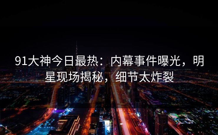 91大神今日最热：内幕事件曝光，明星现场揭秘，细节太炸裂
