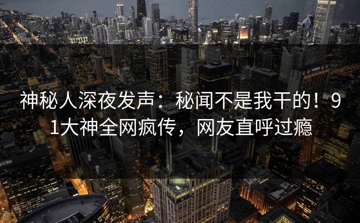 神秘人深夜发声：秘闻不是我干的！91大神全网疯传，网友直呼过瘾