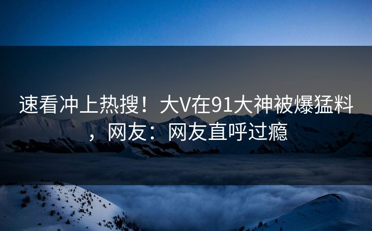 速看冲上热搜！大V在91大神被爆猛料，网友：网友直呼过瘾