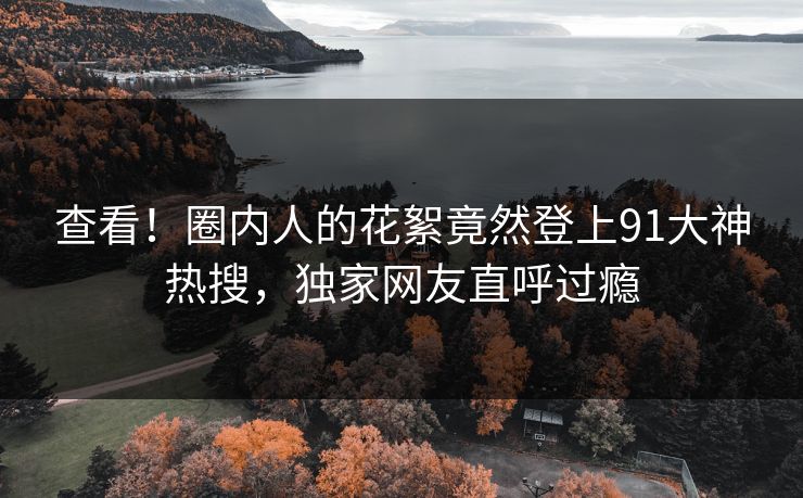 查看！圈内人的花絮竟然登上91大神热搜，独家网友直呼过瘾