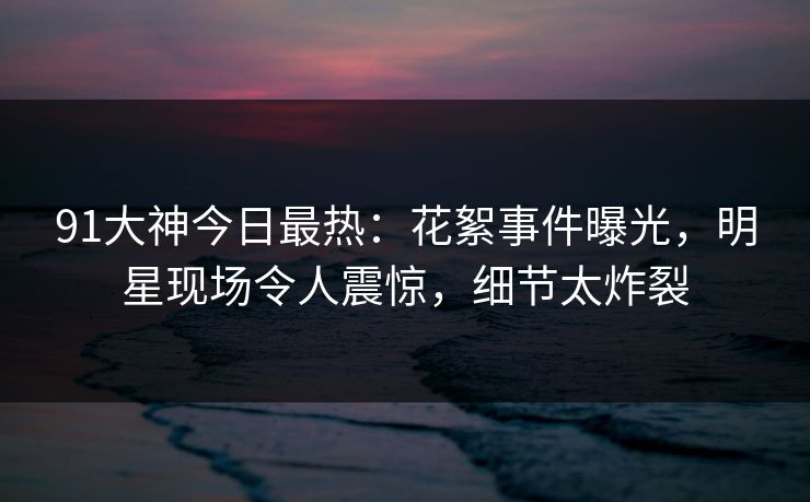 91大神今日最热：花絮事件曝光，明星现场令人震惊，细节太炸裂