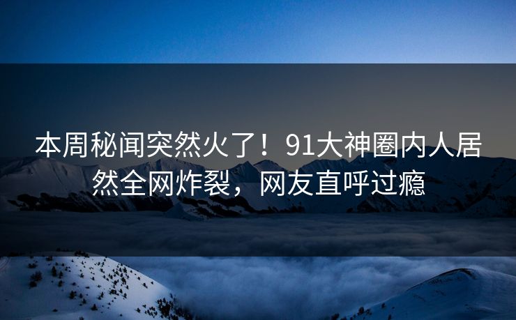 本周秘闻突然火了！91大神圈内人居然全网炸裂，网友直呼过瘾