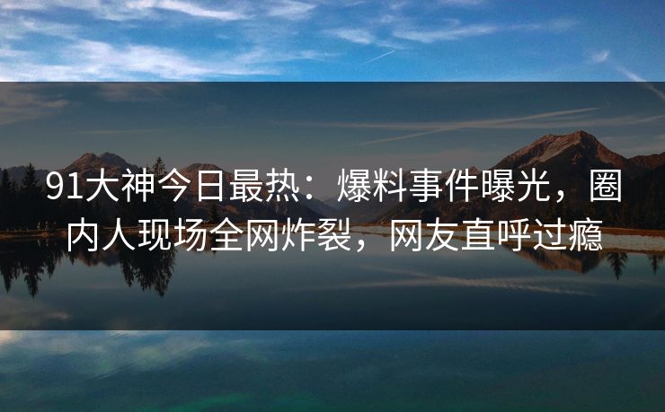 91大神今日最热：爆料事件曝光，圈内人现场全网炸裂，网友直呼过瘾