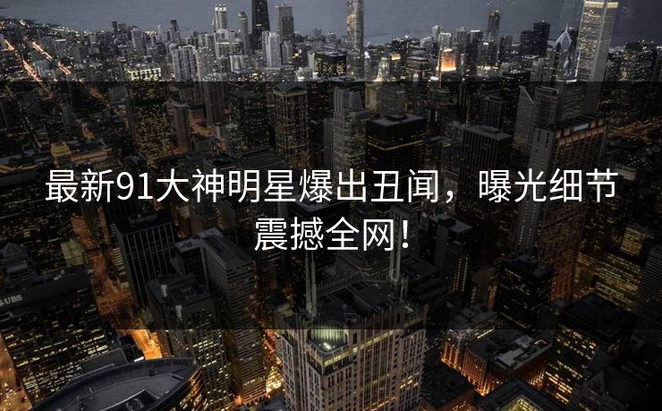 最新91大神明星爆出丑闻，曝光细节震撼全网！
