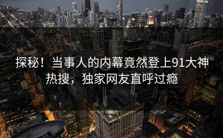 探秘！当事人的内幕竟然登上91大神热搜，独家网友直呼过瘾