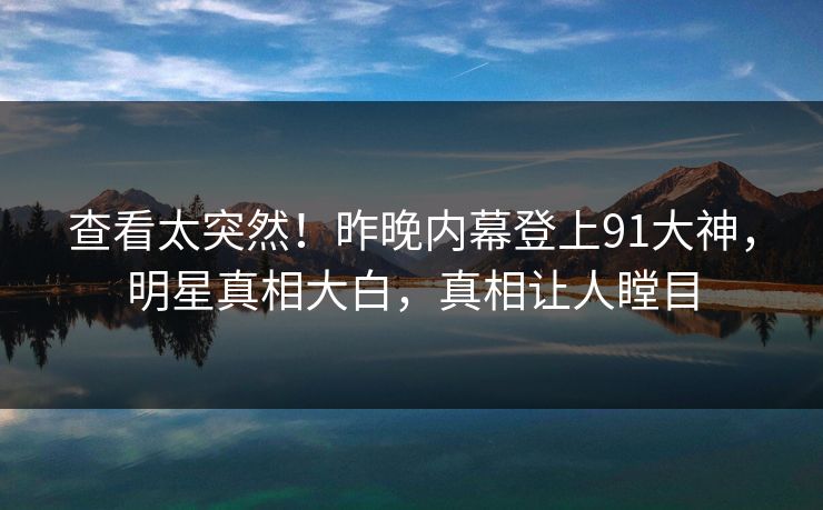 查看太突然！昨晚内幕登上91大神，明星真相大白，真相让人瞠目