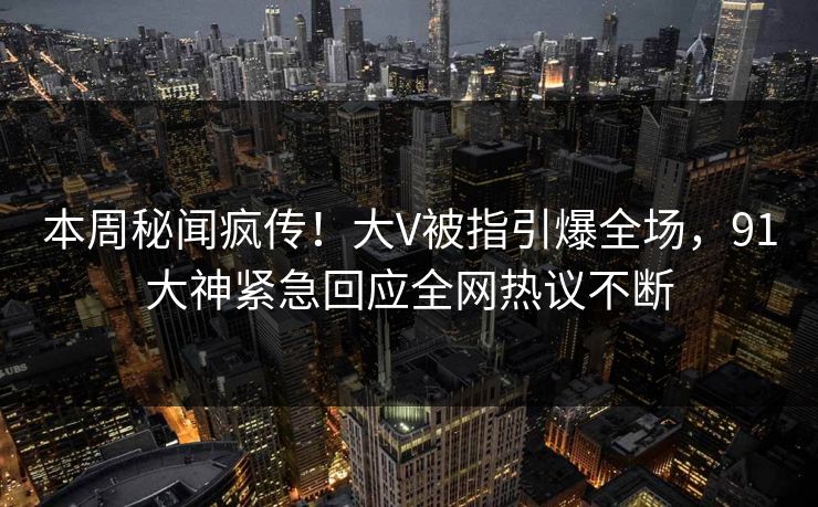 本周秘闻疯传！大V被指引爆全场，91大神紧急回应全网热议不断