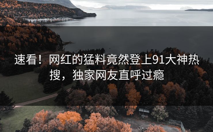 速看！网红的猛料竟然登上91大神热搜，独家网友直呼过瘾