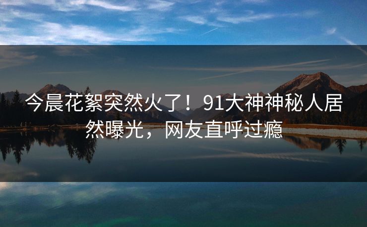 今晨花絮突然火了！91大神神秘人居然曝光，网友直呼过瘾