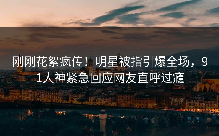刚刚花絮疯传！明星被指引爆全场，91大神紧急回应网友直呼过瘾