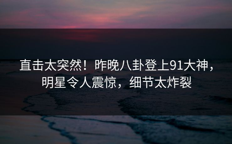 直击太突然！昨晚八卦登上91大神，明星令人震惊，细节太炸裂