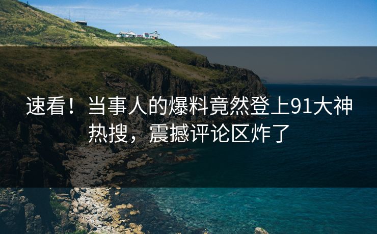 速看！当事人的爆料竟然登上91大神热搜，震撼评论区炸了