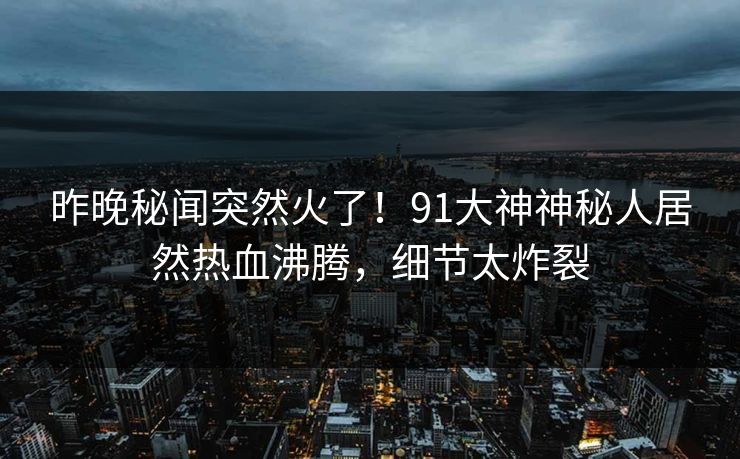昨晚秘闻突然火了！91大神神秘人居然热血沸腾，细节太炸裂