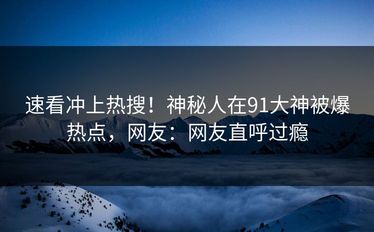 速看冲上热搜！神秘人在91大神被爆热点，网友：网友直呼过瘾