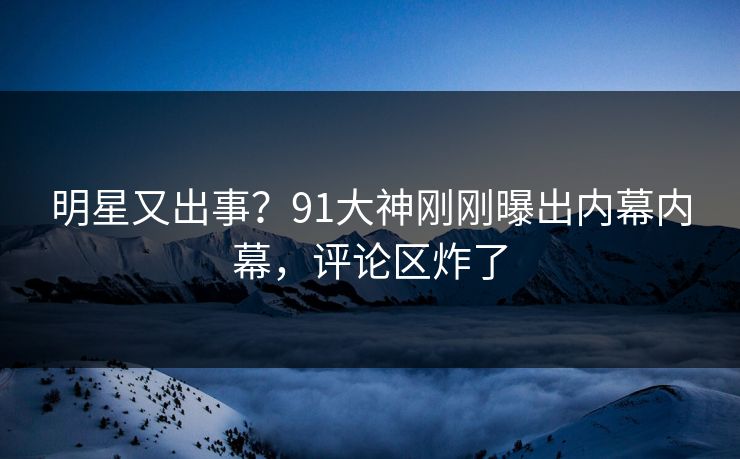 明星又出事？91大神刚刚曝出内幕内幕，评论区炸了