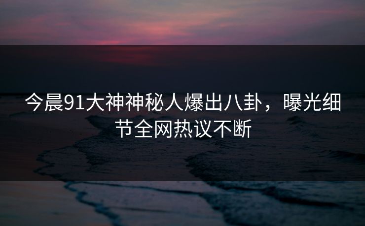 今晨91大神神秘人爆出八卦，曝光细节全网热议不断