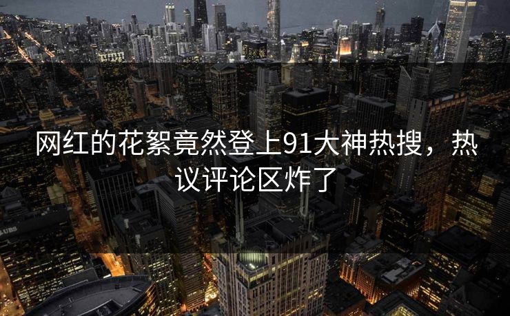 网红的花絮竟然登上91大神热搜，热议评论区炸了