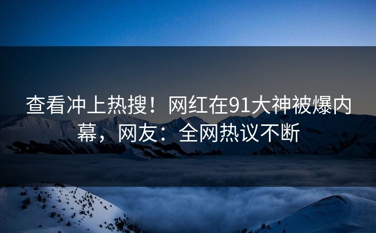 查看冲上热搜！网红在91大神被爆内幕，网友：全网热议不断