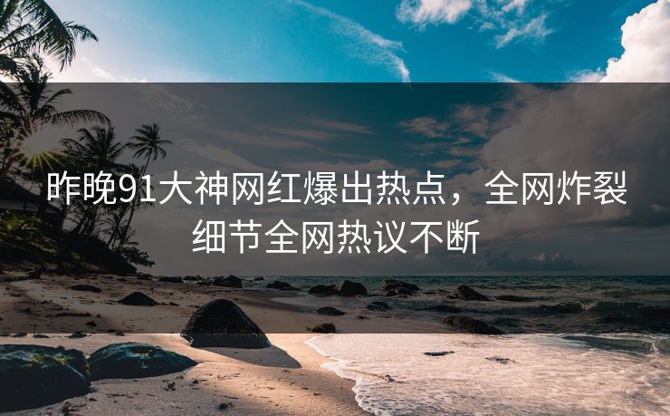 昨晚91大神网红爆出热点，全网炸裂细节全网热议不断