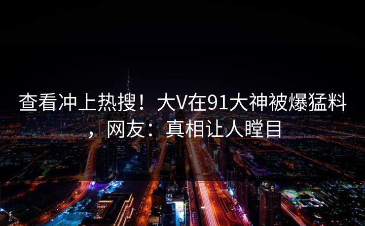 查看冲上热搜！大V在91大神被爆猛料，网友：真相让人瞠目