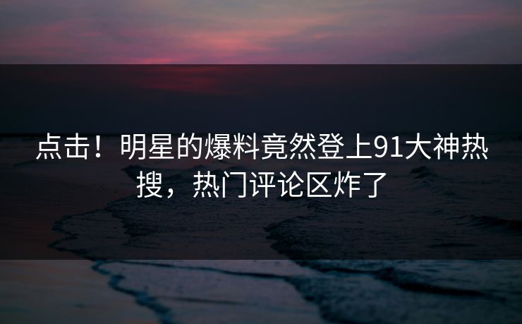 点击！明星的爆料竟然登上91大神热搜，热门评论区炸了