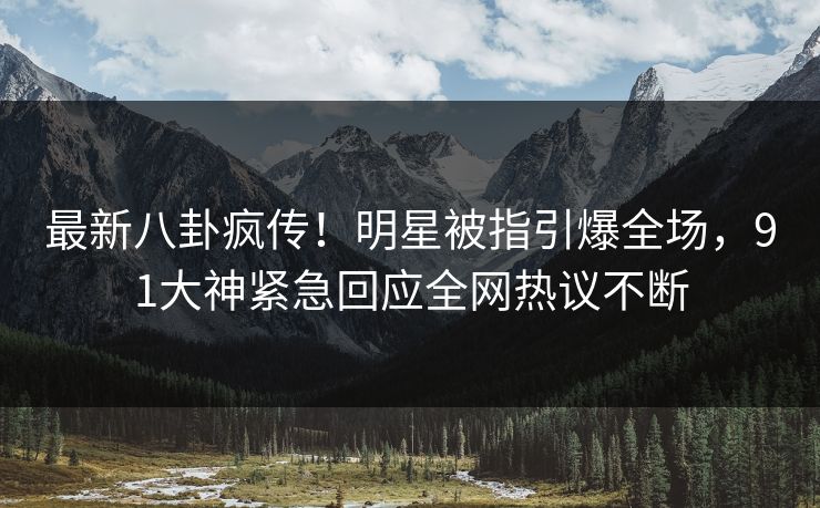 最新八卦疯传！明星被指引爆全场，91大神紧急回应全网热议不断