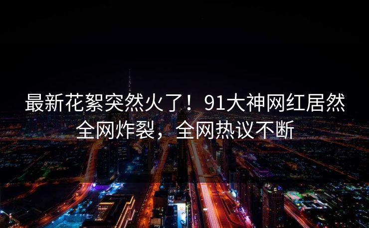 最新花絮突然火了！91大神网红居然全网炸裂，全网热议不断