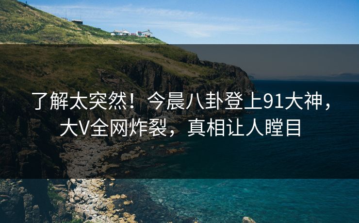 了解太突然！今晨八卦登上91大神，大V全网炸裂，真相让人瞠目