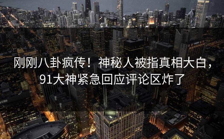 刚刚八卦疯传！神秘人被指真相大白，91大神紧急回应评论区炸了
