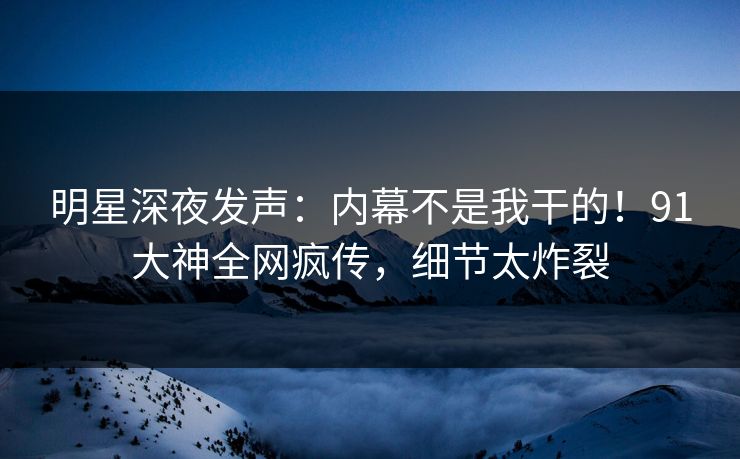 明星深夜发声：内幕不是我干的！91大神全网疯传，细节太炸裂