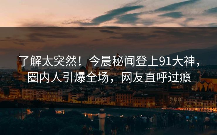 了解太突然！今晨秘闻登上91大神，圈内人引爆全场，网友直呼过瘾