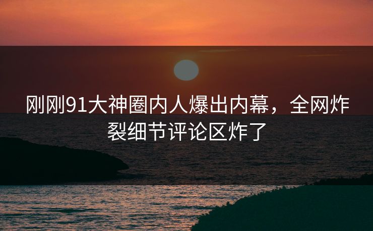 刚刚91大神圈内人爆出内幕，全网炸裂细节评论区炸了